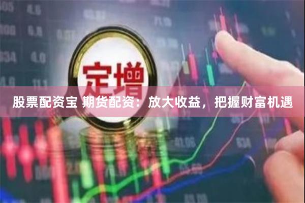 股票配资宝 期货配资：放大收益，把握财富机遇