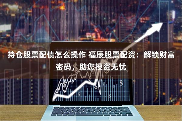 持仓股票配债怎么操作 福辰股票配资：解锁财富密码，助您投资无忧