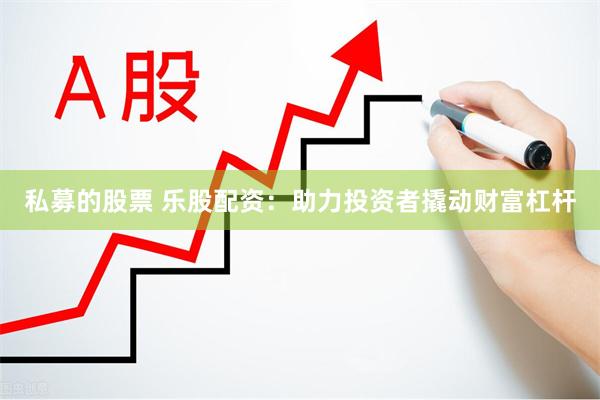 私募的股票 乐股配资：助力投资者撬动财富杠杆