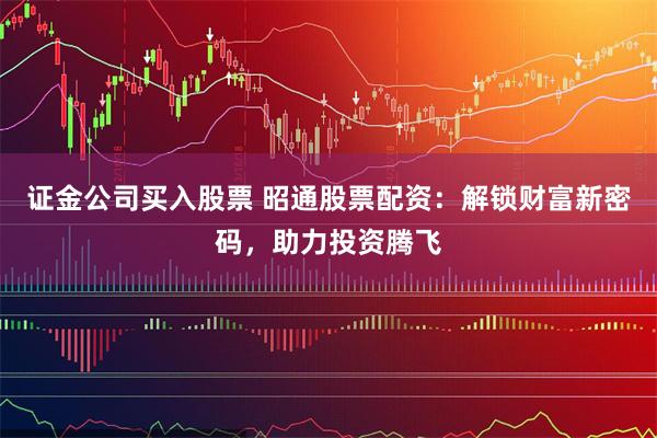 证金公司买入股票 昭通股票配资：解锁财富新密码，助力投资腾飞