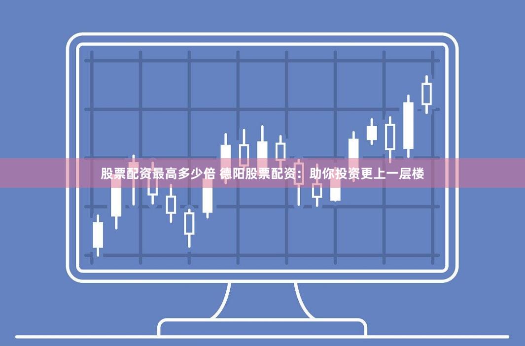 股票配资最高多少倍 德阳股票配资：助你投资更上一层楼