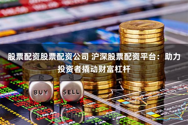 股票配资股票配资公司 沪深股票配资平台：助力投资者撬动财富杠杆
