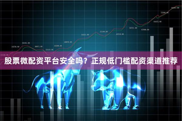 股票微配资平台安全吗？正规低门槛配资渠道推荐